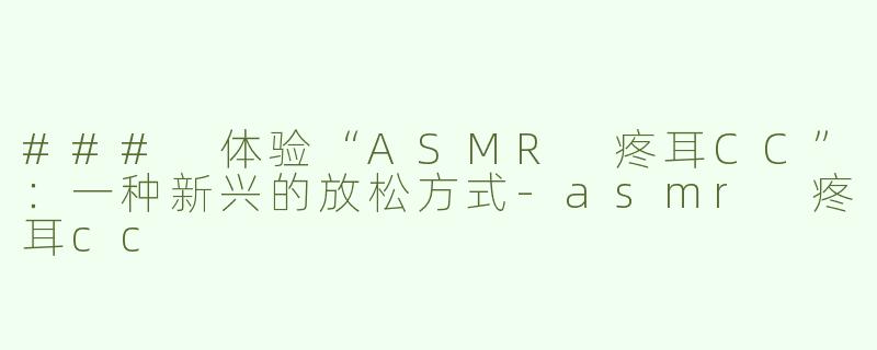 ### 体验“ASMR 疼耳CC”：一种新兴的放松方式-asmr 疼耳cc