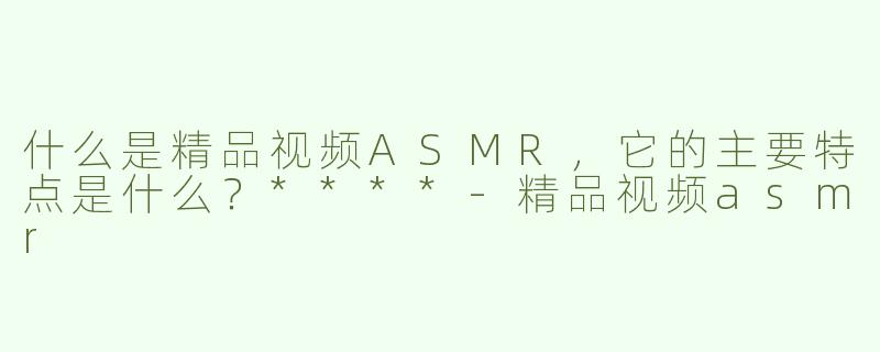什么是精品视频ASMR，它的主要特点是什么？****