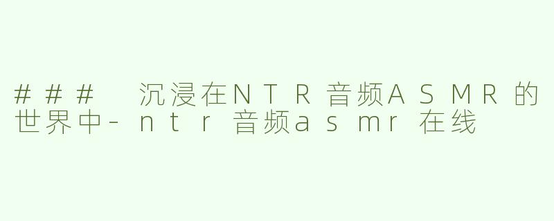 ### 沉浸在NTR音频ASMR的世界中-ntr音频asmr在线