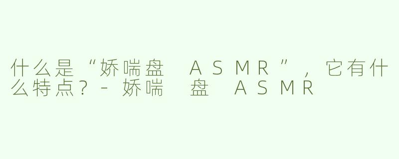 什么是“娇喘盘 ASMR”，它有什么特点？