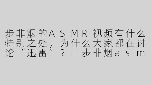 步非烟的ASMR视频有什么特别之处，为什么大家都在讨论“迅雷”？