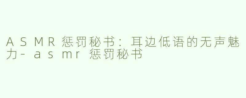 ASMR惩罚秘书：耳边低语的无声魅力-asmr惩罚秘书