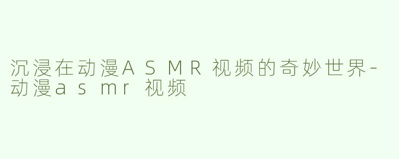 沉浸在动漫ASMR视频的奇妙世界