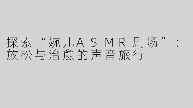 探索“婉儿ASMR剧场”：放松与治愈的声音旅行