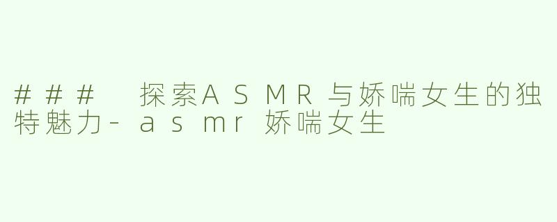 ### 探索ASMR与娇喘女生的独特魅力