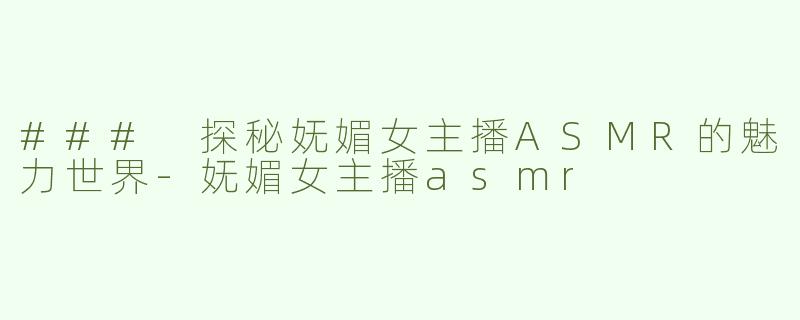 ### 探秘妩媚女主播ASMR的魅力世界-妩媚女主播asmr