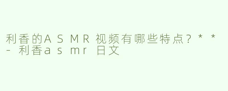 利香的ASMR视频有哪些特点？**
