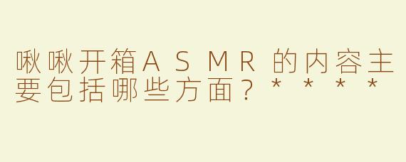 啾啾开箱ASMR的内容主要包括哪些方面？****