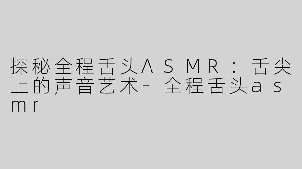 探秘全程舌头ASMR：舌尖上的声音艺术-全程舌头asmr