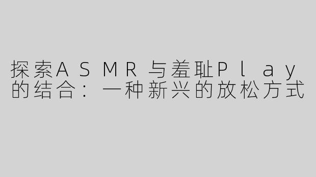 探索ASMR与羞耻Play的结合：一种新兴的放松方式