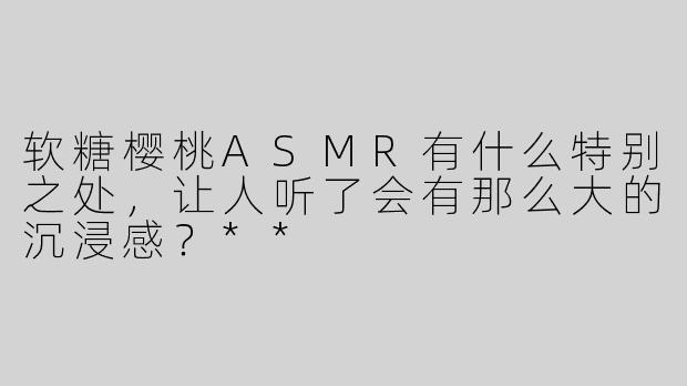 软糖樱桃ASMR有什么特别之处，让人听了会有那么大的沉浸感？**