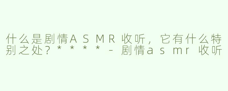 什么是剧情ASMR收听，它有什么特别之处？****