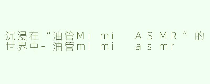 沉浸在“油管Mimi ASMR”的世界中-油管mimi asmr