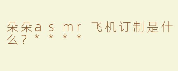 朵朵asmr飞机订制是什么？****