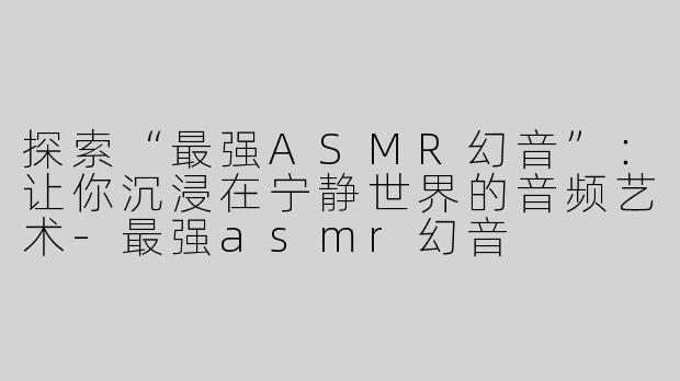探索“最强ASMR幻音”：让你沉浸在宁静世界的音频艺术-最强asmr幻音