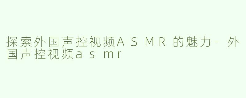 探索外国声控视频ASMR的魅力-外国声控视频asmr