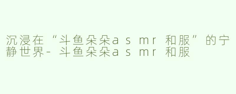 沉浸在“斗鱼朵朵asmr和服”的宁静世界