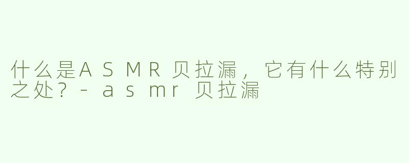 什么是ASMR贝拉漏，它有什么特别之处？-asmr贝拉漏