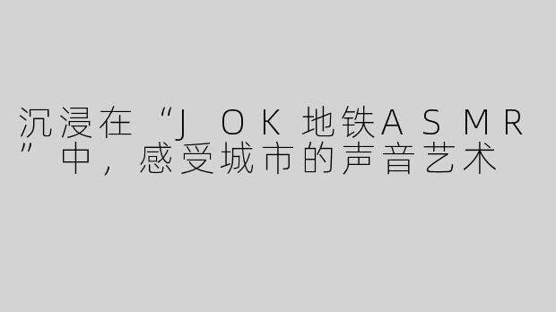 沉浸在“JOK地铁ASMR”中，感受城市的声音艺术