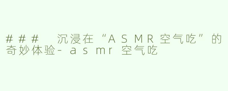 ### 沉浸在“ASMR空气吃”的奇妙体验-asmr空气吃