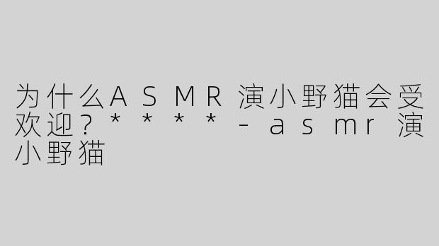 为什么ASMR演小野猫会受欢迎？****