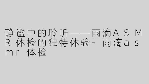 静谧中的聆听——雨滴ASMR体检的独特体验-雨滴asmr体检