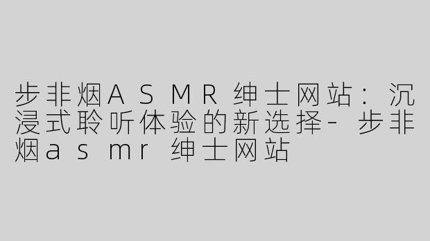 步非烟ASMR绅士网站：沉浸式聆听体验的新选择-步非烟asmr绅士网站