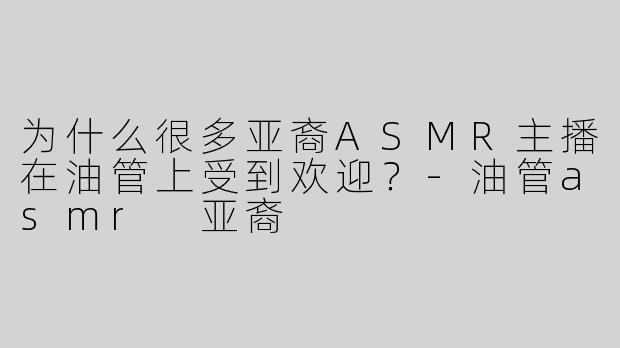 为什么很多亚裔ASMR主播在油管上受到欢迎？-油管asmr 亚裔