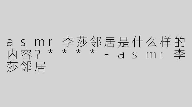 asmr李莎邻居是什么样的内容？****