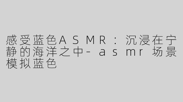 感受蓝色ASMR：沉浸在宁静的海洋之中-asmr场景模拟蓝色