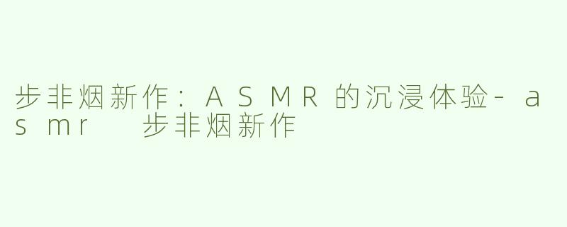 步非烟新作：ASMR的沉浸体验-asmr 步非烟新作