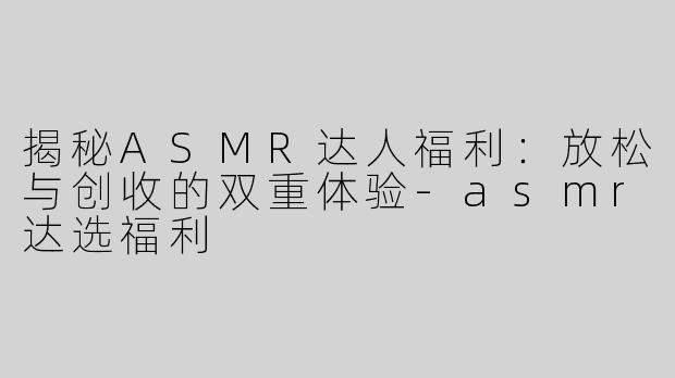 揭秘ASMR达人福利：放松与创收的双重体验-asmr达选福利