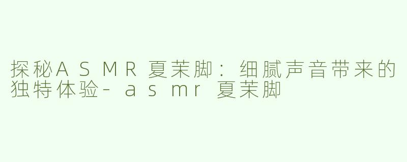 探秘ASMR夏茉脚：细腻声音带来的独特体验-asmr夏茉脚