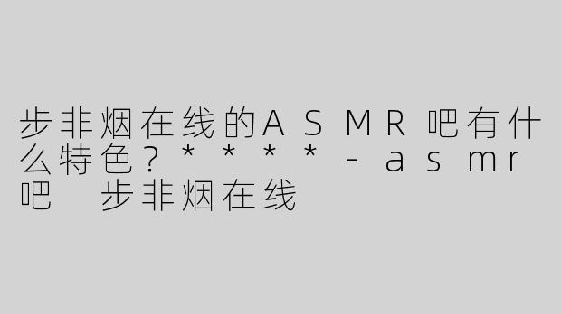 步非烟在线的ASMR吧有什么特色？****