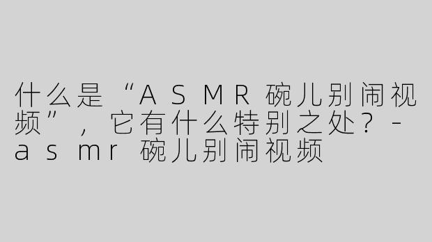 什么是“ASMR碗儿别闹视频”，它有什么特别之处？