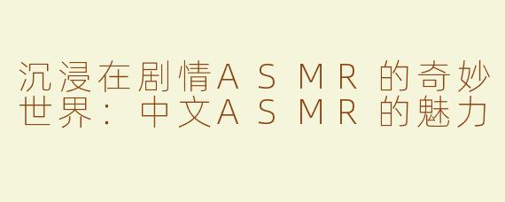 沉浸在剧情ASMR的奇妙世界：中文ASMR的魅力