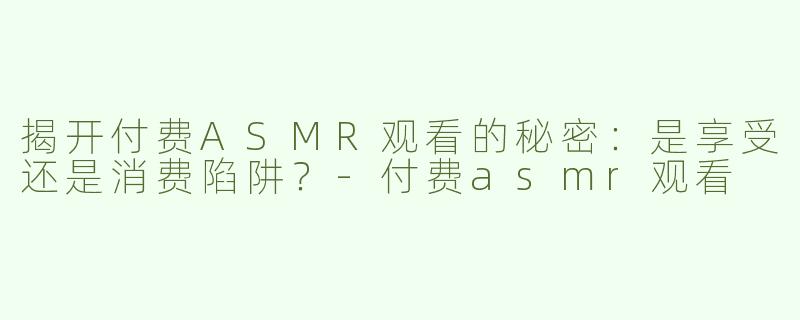 揭开付费ASMR观看的秘密：是享受还是消费陷阱？