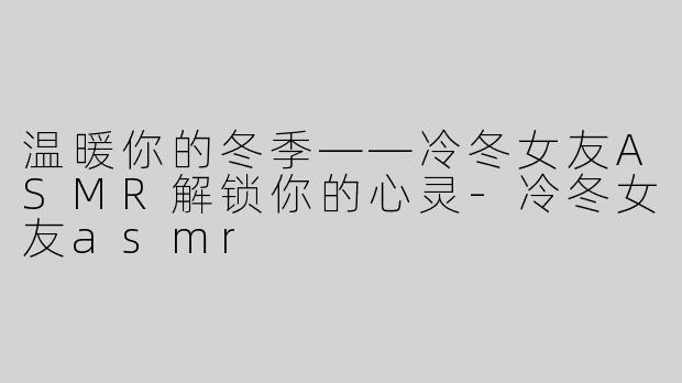 温暖你的冬季——冷冬女友ASMR解锁你的心灵-冷冬女友asmr