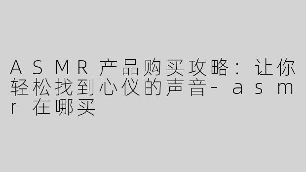 ASMR产品购买攻略：让你轻松找到心仪的声音-asmr在哪买