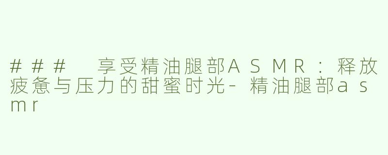 ### 享受精油腿部ASMR：释放疲惫与压力的甜蜜时光-精油腿部asmr