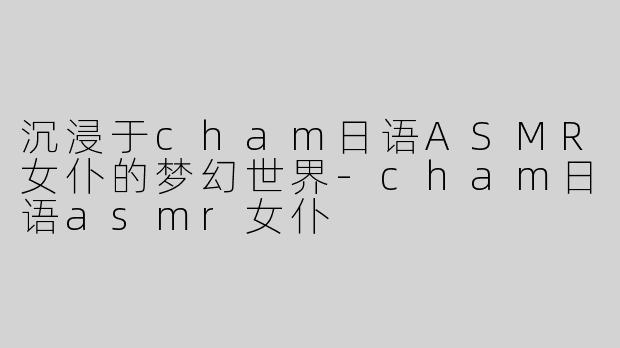 沉浸于cham日语ASMR女仆的梦幻世界-cham日语asmr女仆