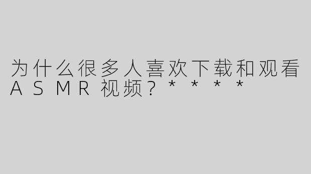为什么很多人喜欢下载和观看ASMR视频？****