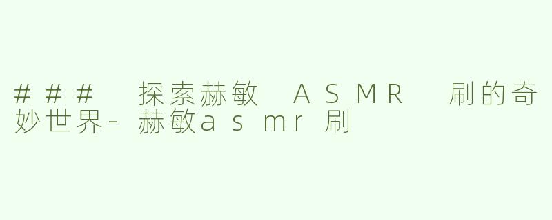 ### 探索赫敏 ASMR 刷的奇妙世界-赫敏asmr刷