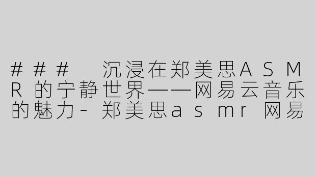 ### 沉浸在郑美思ASMR的宁静世界——网易云音乐的魅力-郑美思asmr网易云