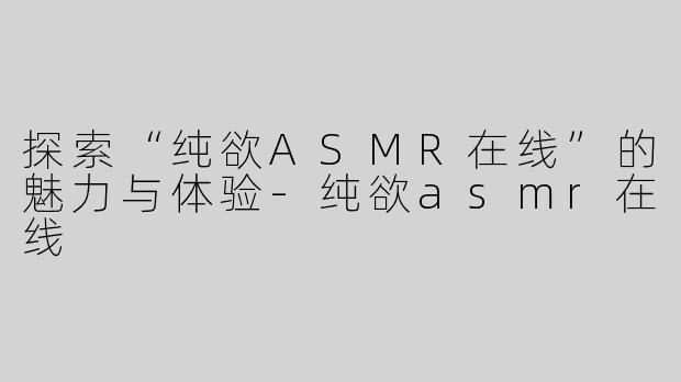 探索“纯欲ASMR在线”的魅力与体验-纯欲asmr在线