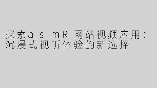 探索asmR网站视频应用：沉浸式视听体验的新选择