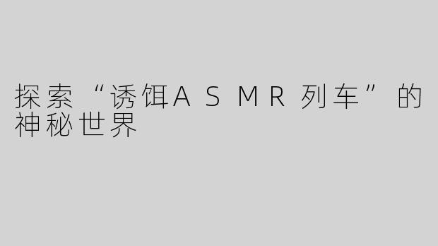 探索“诱饵ASMR列车”的神秘世界
