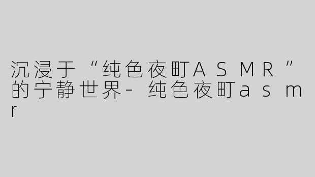 沉浸于“纯色夜町ASMR”的宁静世界-纯色夜町asmr