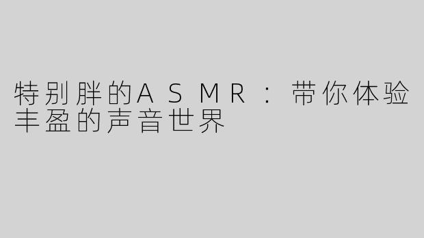 特别胖的ASMR：带你体验丰盈的声音世界