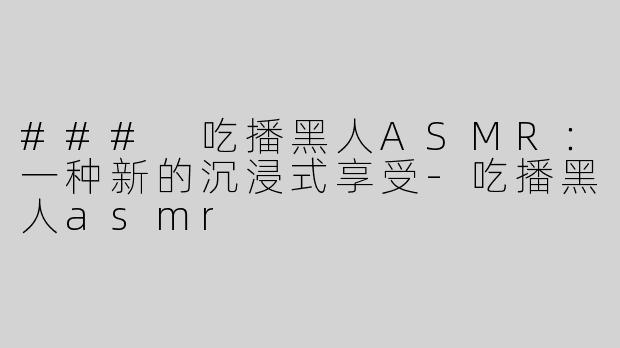 ### 吃播黑人ASMR：一种新的沉浸式享受-吃播黑人asmr